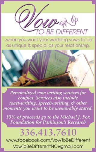 336.413.7610
www.facebook.com/VowToBeDifferent
VowToBeDifferentNC@gmail.com
Personalized vow writing services for
couples. Services also include
toast-writing, speech-writing, & other
moments you want to be memorably stated.
10% of proceeds go to the Michael J. Fox
Foundation for Parkinson’s Research
...when you want your wedding vows to be
as unique & special as your relationship.
 