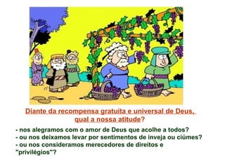 Diante da recompensa gratuita e universal de Deus,  qual a nossa atitude ?  - nos alegramos com o amor de Deus que acolhe a todos? - ou nos deixamos levar por sentimentos de inveja ou ciúmes? - ou nos consideramos merecedores de direitos e "privilégios"? 