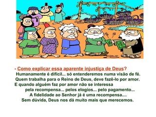 -  Como explicar essa aparente injustiça de Deus ?  Humanamente é difícil... só entenderemos numa visão de fé. Quem trabalha para o Reino de Deus, deve fazê-lo por amor.  E quando alguém faz por amor não se interessa  pela recompensa... pelos elogios... pelo pagamento...  A fidelidade ao Senhor já é uma recompensa.... Sem dúvida, Deus nos dá muito mais que merecemos.  