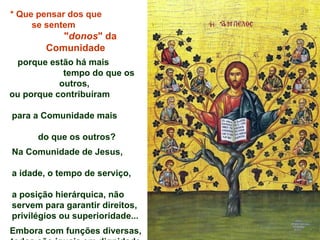 *   Que pensar dos que  se sentem  " donos " da Comunidade porque estão há mais  tempo do que os outros,  ou porque contribuíram  para a Comunidade mais  do que os outros? Na Comunidade de Jesus,  a idade, o tempo de serviço,  a posição hierárquica, não  servem para garantir direitos,  privilégios ou superioridade... Embora com funções diversas, todos são iguais em dignidade  e todos devem ser acolhidos, amados e considerados  de igual forma. 