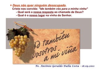 +  Deus não quer ninguém desocupado .   Cristo nos convida:  "Ide também vós para a minha vinha" - Qual será a  nossa resposta  ao chamado de Deus? - Qual é o  nosso lugar  na vinha do Senhor.   Pe. Antônio Geraldo Dalla Costa - 18.09.2011 