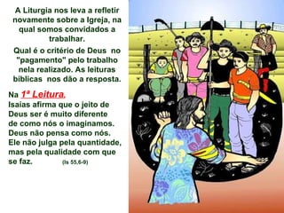A Liturgia nos leva a refletir novamente sobre a Igreja, na qual somos convidados a trabalhar. Qual é o critério de Deus  no "pagamento" pelo trabalho nela realizado. As leituras bíblicas  nos dão a resposta. Na  1ª Leitura ,   Isaías afirma que o jeito de Deus ser é muito diferente de como nós o imaginamos. Deus não pensa como nós.  Ele não julga pela quantidade, mas pela qualidade com que se faz.   (Is 55,6-9) 