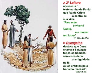 A  2ª Leitura   apresenta o  testemunho de Paulo,  que fez de Cristo  o centro de sua vida.  "Para mim  o viver é Cristo,  e o morrer um lucro".   (Fl 1,20c-24.27a) O  Evangelho   destaca que Deus chama à Salvação todos os homens,  sem considerar  a antiguidade na fé,  ou os créditos pelo trabalho realizado.   (Mt 20,1-16) 
