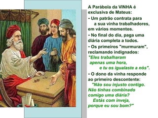 A Parábola da VINHA é exclusiva de Mateus: -  Um patrão contrata para  a sua vinha trabalhadores, em vários momentos. -  No final do dia, paga uma diária completa a todos. -  Os primeiros "murmuram", reclamando indignados: "Eles trabalharam  apenas uma hora,  e tu os igualaste a nós". -  O dono da vinha responde ao primeiro descontente: "Não sou injusto contigo. Não tinhas combinado comigo uma diária? Estás com inveja,  porque eu sou bom?" 