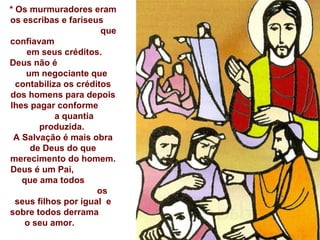 * Os murmuradores eram os escribas e fariseus  que confiavam  em seus créditos. Deus não é  um negociante que contabiliza os créditos dos homens para depois lhes pagar conforme  a quantia produzida.  A Salvação é mais obra de Deus do que merecimento do homem. Deus é um Pai,  que ama todos  os seus filhos por igual  e   sobre todos derrama  o seu amor.  Ele nos dá muito mais do que merecemos... 