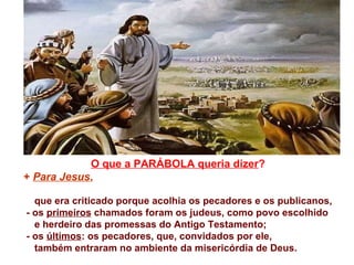O que a PARÁBOLA queria dizer ? +  Para Jesus ,   que era criticado porque acolhia os pecadores e os publicanos,  - os  primeiros  chamados foram os judeus, como povo escolhido  e herdeiro das promessas do Antigo Testamento; - os  últimos : os pecadores, que, convidados por ele, também entraram no ambiente da misericórdia de Deus.  