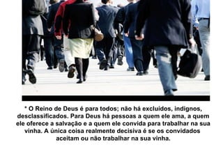 * O Reino de Deus é para todos; não há excluídos, indignos, desclassificados. Para Deus há pessoas a quem ele ama, a quem ele oferece a salvação e a quem ele convida para trabalhar na sua vinha. A única coisa realmente decisiva é se os convidados  aceitam ou não trabalhar na sua vinha. 