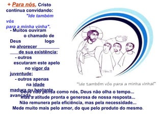 +  Para nós ,   Cristo continua convidando:  "Ide também vós  para a minha vinha". - Muitos ouviram  o chamado de Deus  logo no  alvorecer  de sua existência ; - outros  escutaram este apelo  no  vigor da juventude ;  - outros apenas  na  idade madura  ou bastante avançada...  Deus não pensa como nós, Deus não olha o tempo...  mas a atitude pronta e generosa de nossa resposta... Não remunera pela eficiência, mas pela necessidade... Mede muito mais pelo amor, do que pelo produto do mesmo . 