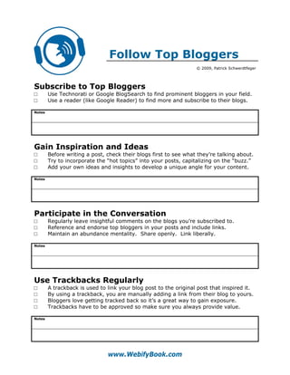Follow Top Bloggers
                                                                  © 2009, Patrick Schwerdtfeger




Subscribe to Top Bloggers
□       Use Technorati or Google BlogSearch to find prominent bloggers in your field.
□       Use a reader (like Google Reader) to find more and subscribe to their blogs.

Notes




Gain Inspiration and Ideas
□       Before writing a post, check their blogs first to see what they’re talking about.
□       Try to incorporate the “hot topics” into your posts, capitalizing on the “buzz.”
□       Add your own ideas and insights to develop a unique angle for your content.

Notes




Participate in the Conversation
□       Regularly leave insightful comments on the blogs you’re subscribed to.
□       Reference and endorse top bloggers in your posts and include links.
□       Maintain an abundance mentality. Share openly. Link liberally.

Notes




Use Trackbacks Regularly
□       A trackback is used to link your blog post to the original post that inspired it.
□       By using a trackback, you are manually adding a link from their blog to yours.
□       Bloggers love getting tracked back so it’s a great way to gain exposure.
□       Trackbacks have to be approved so make sure you always provide value.

Notes




                               www.WebifyBook.com
 