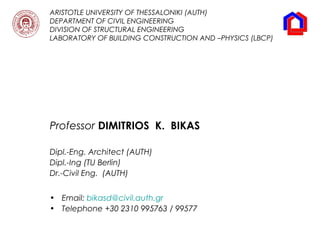 ARISTOTLE UNIVERSITY OF THESSALONIKI (AUTH)
DEPARTMENT OF CIVIL ENGINEERING
DIVISION OF STRUCTURAL ENGINEERING
LABORATORY OF BUILDING CONSTRUCTION AND –PHYSICS (LBCP)
Professor DIMITRIOS K. BIKAS
Dipl.-Eng. Architect (AUTH)
Dipl.-Ing (TU Berlin)
Dr.-Civil Eng. (AUTH)
• Email: bikasd@civil.auth.gr
• Telephone +30 2310 995763 / 99577
 