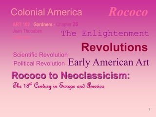 1
Rococo
ART 102 Gardners - Chapter 26
Jean Thobaben
Instructor
Scientific Revolution
Political Revolution
Rococo to Neoclassicism:
The 18th Century in Europe and America
Revolutions
Colonial America
The Enlightenment
Early American Art
 