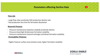 10Parameters affecting Decline Rate
Flow rate
- Large flow rates accelerate CO2 production decline rate
- Fast production less time for formation dissolution
Reservoir Pressure
- Pressure maintenance (injection related) accelerate decline
- Pressure drop (high Q) decrease formation solubility
- Pressure maintenance (natural recharge) contribute formation solubility
Permeability-Thickness
- Higher fracture surface area (contact area), higher formation solubility
 