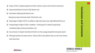 BAŞLIK
21
 Origin of CO2 in Alaşehir geothermal field: meteoric water and formation dissolution
 Exponential Decline Curve for CO2 decline rate
 Parameters affecting CO2 decline rate :
Reinjection water dominate wells’ CO2 decline rate
 Advantages of higher CO2 % in wellbore: High total steam rate, high Wellhead Pressure
 Disadvantage of higher CO2% in wellbore: Flashing point is deeper (long tubing
installation) high mechanical problems risk
 Gas emission in Alaşehir Geothermal Field is on the average of geothermal power plants
 Although Geothermal power plants release CO2 to atmosphere they are still much cleaner
than fossil fuels
ConclusionandComments
 