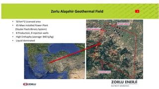 2Zorlu Alaşehir Geothermal Field
• 50 km^2 Licensed area
• 45 Mwe installed Power Plant
(Doube Flash+Binary System)
• 8 Production, 8 injection wells
• High Enthaphy (average: 840 kj/kg)
• Liquid dominated
 