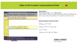 Stable isotopes of water Meteoric Water
Carbon isotopes Marine Carbonate Sediments (No indication of Magmatic CO2
4Origin of CO2 in western Turkey Geothermal Field
Alluvium( Quartz,mica-schist)
Kaletepe Formation ( Sandstone, Conglomerate)
Gediz Formation Salihli member
(sandstone,Limestone,claystone)
Gediz Formation Hamamdere member
( sandstone,Conglomerate,claystone)
Liquid Dominated Reservoir
Metamorphics (Carbonate,Marble, Calc-schist )
Geochemistry
(Yildırım and Guner, 2005, Haizlip and Haklidir, 2011, Simsek, 2003, and Aksoy et al., 2015)
Reactions between calcite and water
 