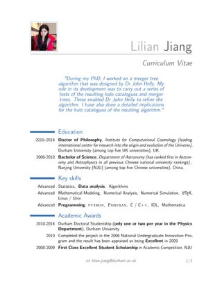 Lilian Jiang 
Curriculum Vitae 
"During my PhD, I worked on a merger tree 
algorithm that was designed by Dr John Helly. My 
role in its development was to carry out a series of 
tests of the resulting halo catalogues and merger 
trees. These enabled Dr John Helly to refine the 
algorithm. I have also done a detailed implications 
for the halo catalogues of the resulting algorithm." 
Education 
2010–2014 Doctor of Philosophy, Institute for Computational Cosmology (leading 
international center for research into the origin and evolution of the Universe), 
Durham University (among top five UK universities), UK. 
2006-2010 Bachelor of Science, Department of Astronomy (has ranked first in Astron-omy 
and Astrophysics in all previous Chinese national university rankings) , 
Nanjing University (NJU) (among top five Chinese universities), China. 
Key skills 
Advanced Statistics, Data analysis, Algorithms 
Advanced Mathematical Modeling, Numerical Analysis, Numerical Simulation, LATEX, 
Linux / Unix 
Advanced Programming: python, Fortran, C / C++, IDL, Mathematica 
Academic Awards 
2010-2014 Durham Doctoral Studentship (only one or two per year in the Physics 
Department), Durham University 
2010 Completed the project in the 2006 National Undergraduate Innovation Pro-gram 
and the result has been appraised as being Excellent in 2009 
2008-2009 First Class Excellent Student Scholarship in Academic Competition, NJU 
B lilian.jiang@durham.ac.uk 1/3 
 
