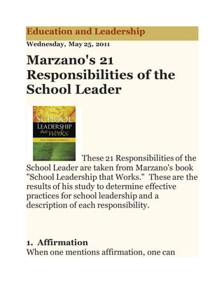 Education and Leadership
Wednesday, May 25, 2011
Marzano's 21
Responsibilities of the
School Leader
These 21 Responsibilities of the
School Leader are taken from Marzano's book
"School Leadership that Works." These are the
results of his study to determine effective
practices for school leadership and a
description of each responsibility.
1. Affirmation
When one mentions affirmation, one can
 