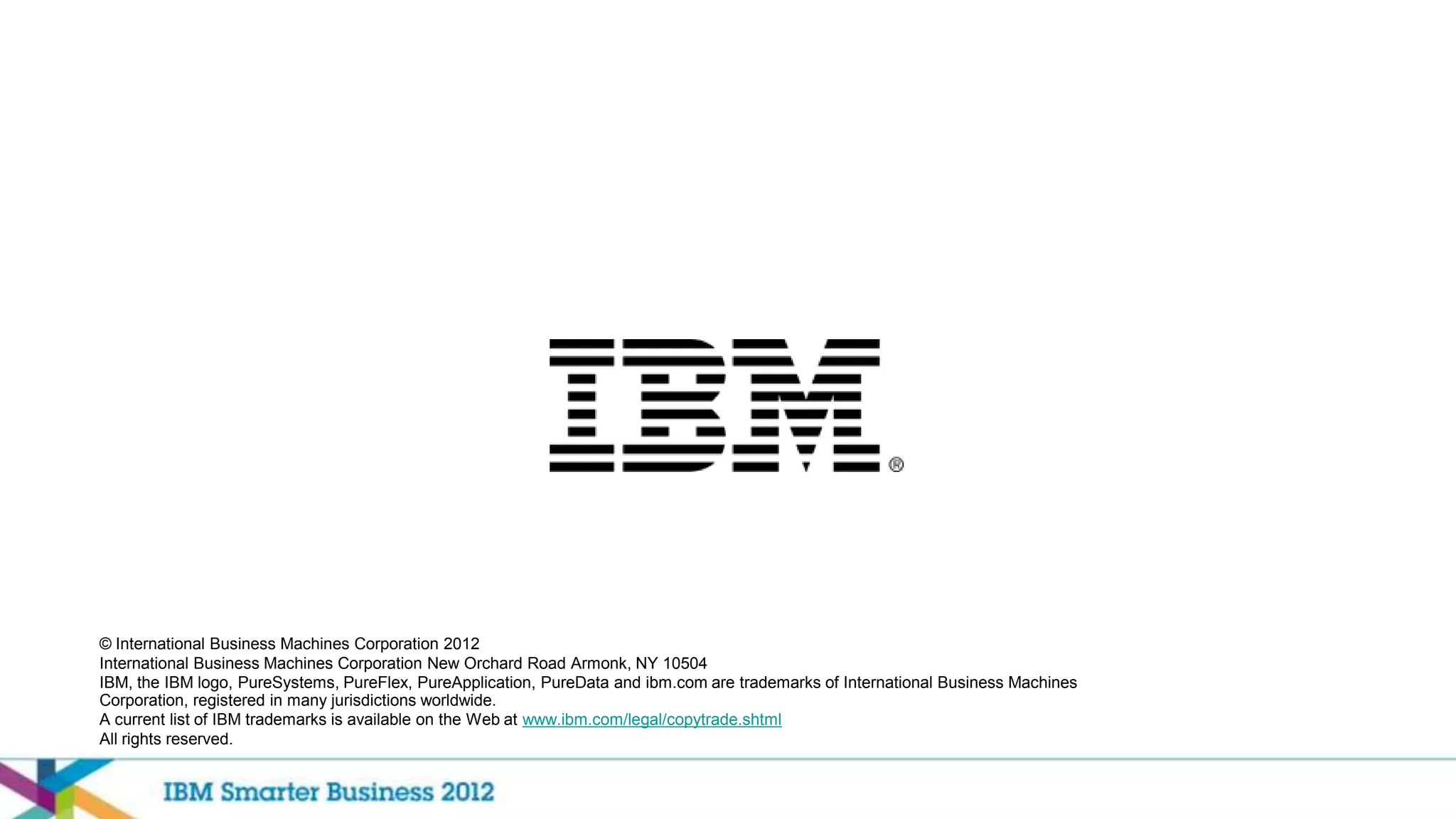 © International Business Machines Corporation 2012
International Business Machines Corporation New Orchard Road Armonk, NY 10504
IBM, the IBM logo, PureSystems, PureFlex, PureApplication, PureData and ibm.com are trademarks of International Business Machines
Corporation, registered in many jurisdictions worldwide.
A current list of IBM trademarks is available on the Web at www.ibm.com/legal/copytrade.shtml
All rights reserved.
 