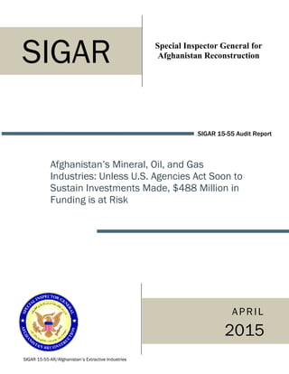 Special Inspector General for
Afghanistan Reconstruction
SIGAR 15-55 Audit Report
Afghanistan’s Mineral, Oil, and Gas
Industries: Unless U.S. Agencies Act Soon to
Sustain Investments Made, $488 Million in
Funding is at Risk
SIGAR 15-55-AR/Afghanistan’s Extractive Industries
SIGAR
APRIL
2015
 