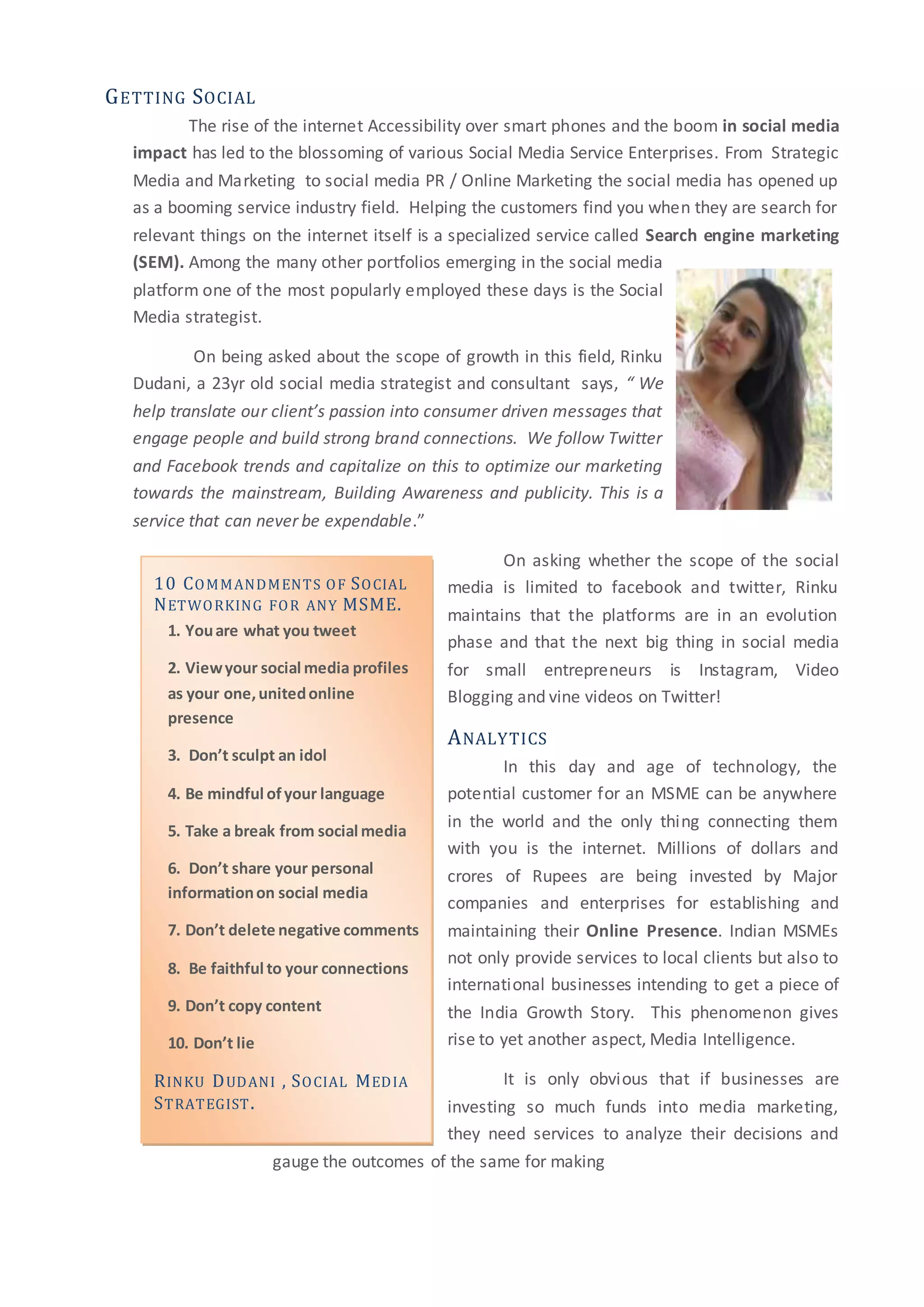 10 COMMANDMENTS OF SOCIAL
NETWORKING FOR ANY MSME.
1. Youare what you tweet
2. Viewyour social media profiles
as your one,unitedonline
presence
3. Don’t sculpt an idol
4. Be mindful ofyour language
5. Take a break from social media
6. Don’t share your personal
informationon social media
7. Don’t delete negative comments
8. Be faithful to your connections
9. Don’t copy content
10. Don’t lie
RINKU DUDANI , SOCIAL MEDIA
STRATEGIST.
GETTING SOCIAL
The rise of the internet Accessibility over smart phones and the boom in social media
impact has led to the blossoming of various Social Media Service Enterprises. From Strategic
Media and Marketing to social media PR / Online Marketing the social media has opened up
as a booming service industry field. Helping the customers find you when they are search for
relevant things on the internet itself is a specialized service called Search engine marketing
(SEM). Among the many other portfolios emerging in the social media
platform one of the most popularly employed these days is the Social
Media strategist.
On being asked about the scope of growth in this field, Rinku
Dudani, a 23yr old social media strategist and consultant says, “ We
help translate our client’s passion into consumer driven messages that
engage people and build strong brand connections. We follow Twitter
and Facebook trends and capitalize on this to optimize our marketing
towards the mainstream, Building Awareness and publicity. This is a
service that can never be expendable.”
On asking whether the scope of the social
media is limited to facebook and twitter, Rinku
maintains that the platforms are in an evolution
phase and that the next big thing in social media
for small entrepreneurs is Instagram, Video
Blogging and vine videos on Twitter!
ANALYTICS
In this day and age of technology, the
potential customer for an MSME can be anywhere
in the world and the only thing connecting them
with you is the internet. Millions of dollars and
crores of Rupees are being invested by Major
companies and enterprises for establishing and
maintaining their Online Presence. Indian MSMEs
not only provide services to local clients but also to
international businesses intending to get a piece of
the India Growth Story. This phenomenon gives
rise to yet another aspect, Media Intelligence.
It is only obvious that if businesses are
investing so much funds into media marketing,
they need services to analyze their decisions and
gauge the outcomes of the same for making
 