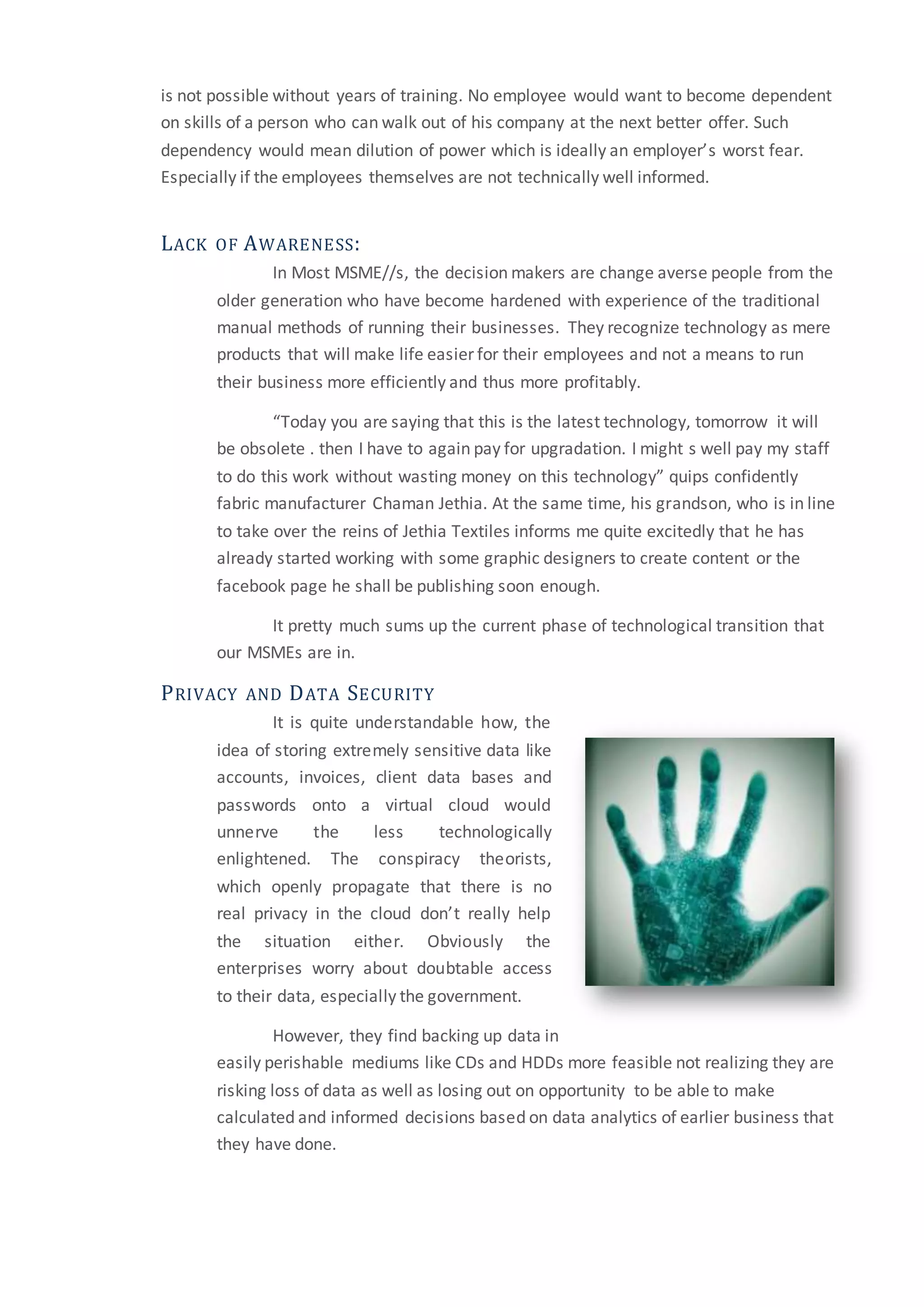 is not possible without years of training. No employee would want to become dependent
on skills of a person who can walk out of his company at the next better offer. Such
dependency would mean dilution of power which is ideally an employer’s worst fear.
Especially if the employees themselves are not technically well informed.
LACK OF AWARENESS:
In Most MSME//s, the decision makers are change averse people from the
older generation who have become hardened with experience of the traditional
manual methods of running their businesses. They recognize technology as mere
products that will make life easier for their employees and not a means to run
their business more efficiently and thus more profitably.
“Today you are saying that this is the latest technology, tomorrow it will
be obsolete . then I have to again pay for upgradation. I might s well pay my staff
to do this work without wasting money on this technology” quips confidently
fabric manufacturer Chaman Jethia. At the same time, his grandson, who is in line
to take over the reins of Jethia Textiles informs me quite excitedly that he has
already started working with some graphic designers to create content or the
facebook page he shall be publishing soon enough.
It pretty much sums up the current phase of technological transition that
our MSMEs are in.
PRIVACY AND DATA SECURITY
It is quite understandable how, the
idea of storing extremely sensitive data like
accounts, invoices, client data bases and
passwords onto a virtual cloud would
unnerve the less technologically
enlightened. The conspiracy theorists,
which openly propagate that there is no
real privacy in the cloud don’t really help
the situation either. Obviously the
enterprises worry about doubtable access
to their data, especially the government.
However, they find backing up data in
easily perishable mediums like CDs and HDDs more feasible not realizing they are
risking loss of data as well as losing out on opportunity to be able to make
calculated and informed decisions based on data analytics of earlier business that
they have done.
 