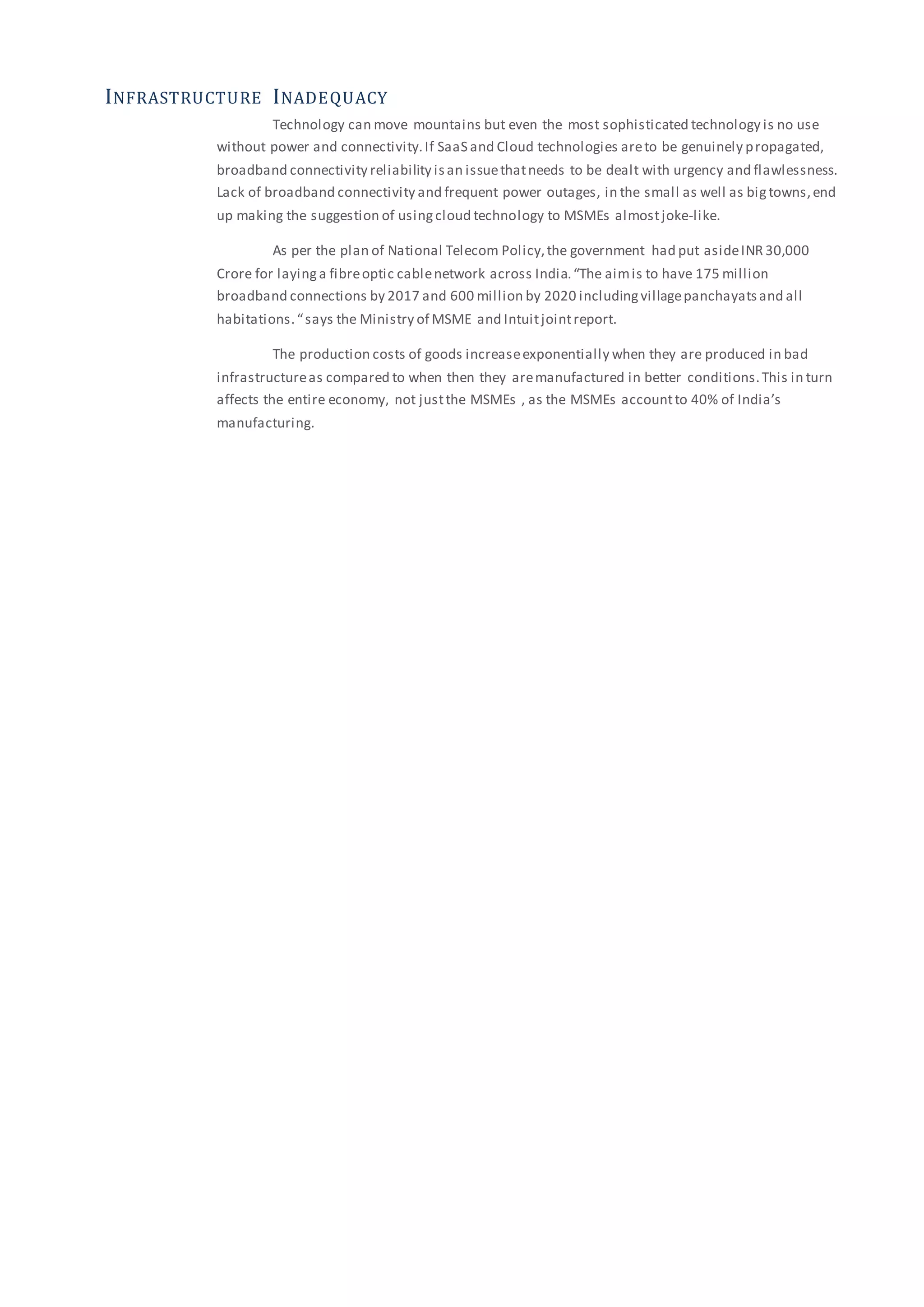 INFRASTRUCTURE INADEQUACY
Technology can move mountains but even the most sophisticated technology is no use
without power and connectivity.If SaaS and Cloud technologies areto be genuinely propagated,
broadband connectivity reliability isan issuethatneeds to be dealt with urgency and flawlessness.
Lack of broadband connectivity and frequent power outages, in the small as well as bigtowns,end
up making the suggestion of usingcloud technology to MSMEs almostjoke-like.
As per the plan of National Telecom Policy,the government had put asideINR30,000
Crore for layinga fibreoptic cablenetwork across India.“The aimis to have 175 million
broadband connections by 2017 and 600 million by 2020 includingvillagepanchayatsand all
habitations.“says the Ministry of MSME and Intuitjointreport.
The production costs of goods increaseexponentially when they are produced in bad
infrastructureas compared to when then they aremanufactured in better conditions.This in turn
affects the entire economy, not justthe MSMEs , as the MSMEs accountto 40% of India’s
manufacturing.
 