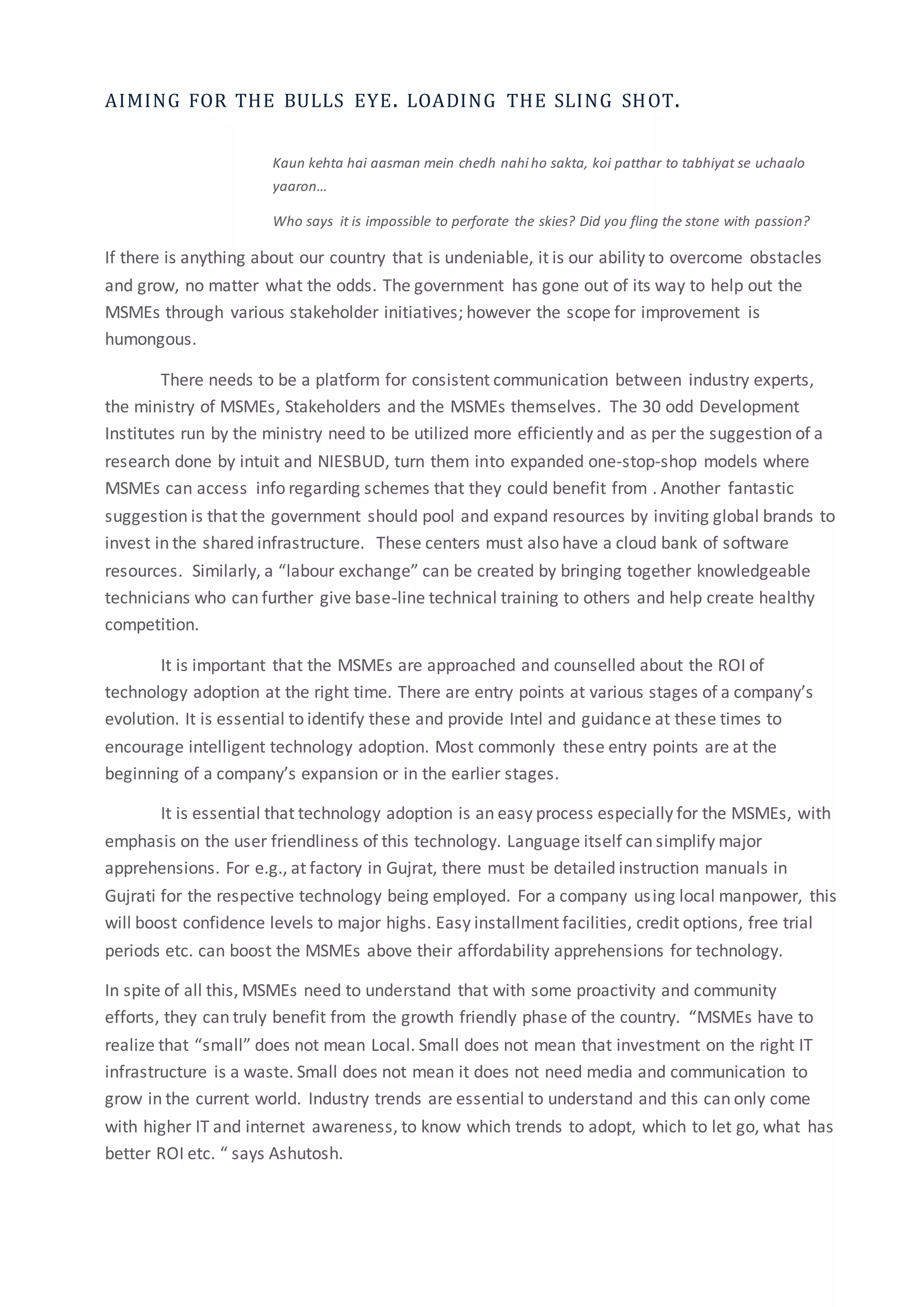 AIMING FOR THE BULLS EYE. LOADING THE SLING SHOT.
Kaun kehta hai aasman mein chedh nahi ho sakta, koi patthar to tabhiyat se uchaalo
yaaron…
Who says it is impossible to perforate the skies? Did you fling the stone with passion?
If there is anything about our country that is undeniable, it is our ability to overcome obstacles
and grow, no matter what the odds. The government has gone out of its way to help out the
MSMEs through various stakeholder initiatives; however the scope for improvement is
humongous.
There needs to be a platform for consistent communication between industry experts,
the ministry of MSMEs, Stakeholders and the MSMEs themselves. The 30 odd Development
Institutes run by the ministry need to be utilized more efficiently and as per the suggestion of a
research done by intuit and NIESBUD, turn them into expanded one-stop-shop models where
MSMEs can access info regarding schemes that they could benefit from . Another fantastic
suggestion is that the government should pool and expand resources by inviting global brands to
invest in the shared infrastructure. These centers must also have a cloud bank of software
resources. Similarly, a “labour exchange” can be created by bringing together knowledgeable
technicians who can further give base-line technical training to others and help create healthy
competition.
It is important that the MSMEs are approached and counselled about the ROI of
technology adoption at the right time. There are entry points at various stages of a company’s
evolution. It is essential to identify these and provide Intel and guidance at these times to
encourage intelligent technology adoption. Most commonly these entry points are at the
beginning of a company’s expansion or in the earlier stages.
It is essential that technology adoption is an easy process especially for the MSMEs, with
emphasis on the user friendliness of this technology. Language itself can simplify major
apprehensions. For e.g., at factory in Gujrat, there must be detailed instruction manuals in
Gujrati for the respective technology being employed. For a company using local manpower, this
will boost confidence levels to major highs. Easy installment facilities, credit options, free trial
periods etc. can boost the MSMEs above their affordability apprehensions for technology.
In spite of all this, MSMEs need to understand that with some proactivity and community
efforts, they can truly benefit from the growth friendly phase of the country. “MSMEs have to
realize that “small” does not mean Local. Small does not mean that investment on the right IT
infrastructure is a waste. Small does not mean it does not need media and communication to
grow in the current world. Industry trends are essential to understand and this can only come
with higher IT and internet awareness, to know which trends to adopt, which to let go, what has
better ROI etc. “ says Ashutosh.
 