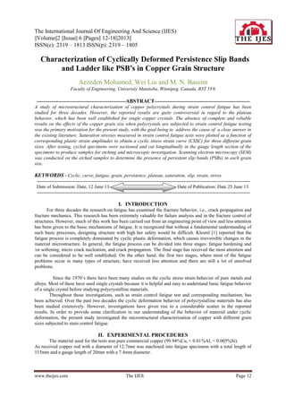 The International Journal Of Engineering And Science (IJES)
||Volume||2 ||Issue|| 6 ||Pages|| 12-18||2013||
ISSN(e): 2319 – 1813 ISSN(p): 2319 – 1805
www.theijes.com The IJES Page 12
 Characterization of Cyclically Deformed Persistence Slip Bands
and Ladder like PSB’s in Copper Grain Structure
Aezeden Mohamed, Wei Liu and M. N. Bassim
Faculty of Engineering, University Manitoba, Winnipeg, Canada, R3T 5V6
-------------------------------------------------------ABSTRACT-----------------------------------------------------------
A study of microstructural characterization of copper polycrystals during strain control fatigue has been
studied for three decades. However, the reported results are quite controversial in regard to the plateau
behavior, which has been well established for single copper crystals. The absence of complete and reliable
results on the effects of the copper grain size when polycrystals are subjected to strain control fatigue testing
was the primary motivation for the present study, with the goal being to address the cause of a clear answer in
the existing literature. Saturation stresses measured in strain control fatigue tests were plotted as a function of
corresponding plastic strain amplitudes to obtain a cyclic stress strain curve (CSSC) for three different grain
sizes. After testing, cycled specimens were sectioned and cut longitudinally in the gauge length section of the
specimens to produce samples for etching and microscopic investigation. Scanning electron microscopy (SEM)
was conducted on the etched samples to determine the presence of persistent slip bands (PSBs) in each grain
size.
KEYWORDS - Cyclic, curve, fatigue, grain, persistence, plateau, saturation, slip, strain, stress.
-----------------------------------------------------------------------------------------------------------------------------------------
Date of Submission: Date, 12 June 13 Date of Publication: Date 25 June 13
-----------------------------------------------------------------------------------------------------------------------------------------
I. INTRODUCTION
For three decades the research on fatigue has examined the fracture behavior, i.e., crack propagation and
fracture mechanics. This research has been extremely valuable for failure analysis and in the fracture control of
structures. However, much of this work has been carried out from an engineering point of view and less attention
has been given to the basic mechanisms of fatigue. It is recognized that without a fundamental understanding of
such basic processes, designing structure with high her safety would be difficult. Klesnil [1] reported that the
fatigue process is completely dominated by cyclic plastic deformation, which causes irreversible changes in the
material microstructure. In general, the fatigue process can be divided into three stages: fatigue hardening and
/or softening, micro crack nucleation, and crack propagation. The final stage has received the most attention and
can be considered to be well established. On the other hand, the first two stages, where most of the fatigue
problems occur in many types of structure, have received less attention and there are still a lot of unsolved
problems.
Since the 1970’s there have been many studies on the cyclic stress strain behavior of pure metals and
alloys. Most of these have used single crystals because it is helpful and easy to understand basic fatigue behavior
of a single crystal before studying polycrystalline materials.
Throughout those investigations, such as strain control fatigue test and corresponding mechanism, has
been achieved. Over the past two decades the cyclic deformation behavior of polycrystalline materials has also
been studied extensively. However, investigations have given rise to a considerable scatter in the reported
results. In order to provide some clarification in our understanding of the behavior of material under cyclic
deformation, the present study investigated the microstructural characterization of copper with different grain
sizes subjected to stain control fatigue.
II. EXPERIMENTAL PROCEDURES
The material used for the tests was pure commercial copper (99.94%Cu, < 0.01%Al, < 0.005%Si).
As received copper rod with a diameter of 12.7mm was machined into fatigue specimens with a total length of
115mm and a gauge length of 20mm with a 7.4mm diameter.
 