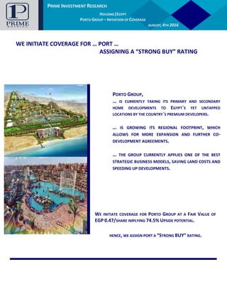 PRIME INVESTMENT RESEARCH
AUTOMOTIVE |EGYPT
GB AUTO – INITIATION OF COVERAGE
JANUARY, 14TH
2016
PRIME INVESTMENT RESEARCH
HOUSING|EGYPT
PORTO GROUP – INITIATION OF COVERAGE
AUGUST, 4TH 2016
WE INITIATE COVERAGE FOR … PORT …
ASSIGNING A “STRONG BUY” RATING
PORTO GROUP,
… IS CURRENTLY TAKING ITS PRIMARY AND SECONDARY
HOME DEVELOPMENTS TO EGYPT`S YET UNTAPPED
LOCATIONS BY THE COUNTRY`S PREMIUM DEVELOPERS.
… IS GROWING ITS REGIONAL FOOTPRINT, WHICH
ALLOWS FOR MORE EXPANSION AND FURTHER CO-
DEVELOPMENT AGREEMENTS.
… THE GROUP CURRENTLY APPLIES ONE OF THE BEST
STRATEGIC BUSINESS MODELS, SAVING LAND COSTS AND
SPEEDING UP DEVELOPMENTS.
WE INITIATE COVERAGE FOR PORTO GROUP AT A FAIR VALUE OF
EGP 0.47/SHARE IMPLYING 74.5% UPSIDE POTENTIAL.
HENCE, WE ASSIGN PORT A “STRONG BUY” RATING.
 