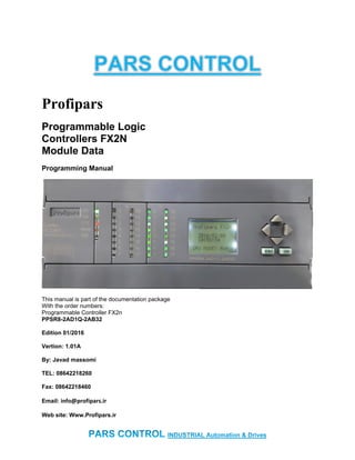 Profipars
Programmable Logic
Controllers FX2N
Module Data
Programming Manual
This manual is part of the documentation package
With the order numbers:
Programmable Controller FX2n
PPSR8-2AD1Q-2AB32
Edition 01/2016
Vertion: 1.01A
By: Javad massomi
TEL: 08642218260
Fax: 08642218460
Email: info@profipars.ir
Web site: Www.Profipars.ir
 