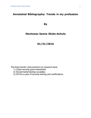 TRENDS IN MY PROFFESSION 1
Annotated Bibliography: Trends in my profession
By
Mantenso Samia Skido-Achulo
01/31/2016
The three trends I discoveredin my research were,
1) Cyber security goes mainstream
2) Social media hacking escalates
3) 2016 is a year of security training and certifications
 