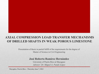 AXIAL COMPRESSION LOAD TRANSFER MECHANISMS
OF DRILLED SHAFTS IN WEAK POROUS LIMESTONE
Presentation of thesis in partial fulfill of the requirements for the degree of
Master of Science in Civil Engineering
José Roberto Ramírez Hernández
University of Puerto Rico at Mayaguez
Advisor: Dr. Miguel A. Pando López
Mayagüez, Puerto Rico – Thursday June 7, 2012
 