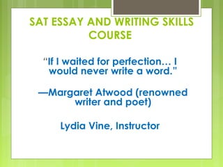 “If I waited for perfection… I
would never write a word.”
—Margaret Atwood (renowned
writer and poet)
Lydia Vine, Instructor
SAT ESSAY AND WRITING SKILLS
COURSE
 