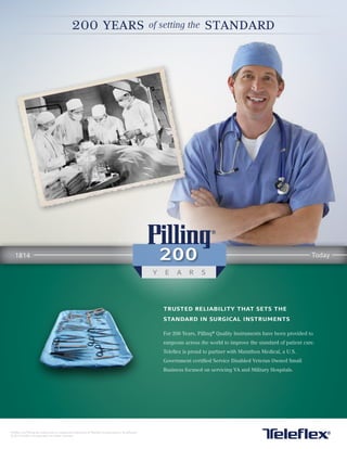 Teleflex and Pilling are trademarks or registered trademarks of Teleflex Incorporated or its affiliates.
© 2014 Teleflex Incorporated. All rights reserved.
200 years of setting the standard
1814 Today
trusted reliability that sets the
standard in surgical instruments
For 200 Years, Pilling®
Quality Instruments have been provided to
surgeons across the world to improve the standard of patient care.
Teleflex is proud to partner with Marathon Medical, a U.S.
Government certified Service Disabled Veteran Owned Small
Business focused on servicing VA and Military Hospitals.
 