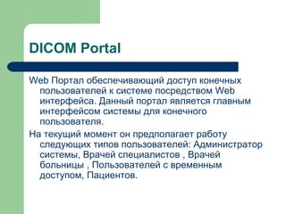 DICOM Portal
Web Портал обеспечивающий доступ конечных
пользователей к системе посредством Web
интерфейса. Данный портал является главным
интерфейсом системы для конечного
пользователя.
На текущий момент он предполагает работу
следующих типов пользователей: Администратор
системы, Врачей специалистов , Врачей
больницы , Пользователей с временным
доступом, Пациентов.
 