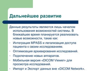Дальнейшее развитие
Данные результаты являются лишь началом
использования возможностей системы. В
ближайшее время планируется реализовать
новые возможности, такие как:
- Интеграция MPASS и легализация доступа
пациента к своим исследованиям.
- Оптимизация архивирования исследований.
- Подключение новых аппаратов.
- Мобильная версия «DICOM Viewer» для
просмотра исследований.
- Импорт и Экспорт данных вне «DICOM Network».
 