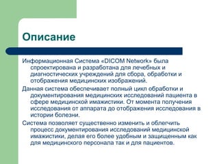 Описание
Информационная Система «DICOM Network» была
спроектирована и разработана для лечебных и
диагностических учреждений для сбора, обработки и
отображения медицинских изображений.
Данная система обеспечивает полный цикл обработки и
документирования медицинских исследований пациента в
сфере медицинской имажистики. От момента получения
исследования от аппарата до отображения исследования в
истории болезни.
Система позволяет существенно изменить и облегчить
процесс документирования исследований медицинской
имажистики, делая его более удобным и защищенным как
для медицинского персонала так и для пациентов.
 