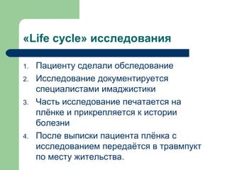 «Life cycle» исследования
1. Пациенту сделали обследование
2. Исследование документируется
специалистами имаджистики
3. Часть исследование печатается на
плёнке и прикрепляется к истории
болезни
4. После выписки пациента плёнка с
исследованием передаётся в травмпукт
по месту жительства.
 