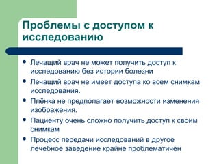 Проблемы с доступом к
исследованию
 Лечащий врач не может получить доступ к
исследованию без истории болезни
 Лечащий врач не имеет доступа ко всем снимкам
исследования.
 Плёнка не предполагает возможности изменения
изображения.
 Пациенту очень сложно получить доступ к своим
снимкам
 Процесс передачи исследований в другое
лечебное заведение крайне проблематичен
 