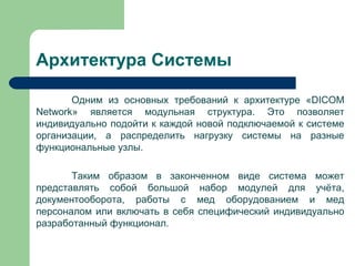 Архитектура Системы
Одним из основных требований к архитектуре «DICOM
Network» является модульная структура. Это позволяет
индивидуально подойти к каждой новой подключаемой к системе
организации, а распределить нагрузку системы на разные
функциональные узлы.
Таким образом в законченном виде система может
представлять собой большой набор модулей для учёта,
документооборота, работы с мед оборудованием и мед
персоналом или включать в себя специфический индивидуально
разработанный функционал.
 