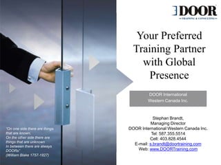 Your Preferred
Training Partner
with Global
Presence
“On one side there are things
that are known,
On the other side there are
things that are unknown
In between there are always
DOORs”
(William Blake 1757-1827)
DOOR International
Western Canada Inc.
Stephan Brandt,
Managing Director
DOOR International Western Canada Inc.
Tel: 587.355.5514
Cell: 403.828.4544
E-mail: s.brandt@doortraining.com
Web: www.DOORTraining.com
 