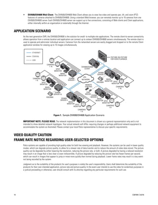 •    DX4500/DX4600 Web Client: The DX4500/DX4600 Web Client allows you to view live video and operate pan, tilt, and zoom (PTZ)
          features of cameras attached to DX4500/DX4600. Using a standard Web browser, you can remotely monitor up to 16 cameras from one
          DX4500/DX4600 server. Each DX4500/DX4600 server can support up to five connections, consisting of Web clients and Client applications,
          either internally within an organization or externally through the Internet.


APPLICATION SCENARIO
     As the next generation DVR, the DX4500/DX4600 is the solution for small- to multiple-site applications. The remote client-to-server connectivity
     allows operation from a remote location and application can connect up to sixteen DX4500/DX4600 servers simultaneously. The remote client is
     used to operate and administer individual servers. Cameras from the networked servers are easily dragged and dropped on to the remote Client
     application window for viewing up to 16 images simultaneously.


                ETHERNET

                COAXIAL                                                                                          PICTURE-ON-PICTURE
                                                                                                                 FOR VIDEO PLAYBACK
                USB

                                  CAMERAS
                                    1-16                                     DX4500/DX4600
                                            SPOT                                CLIENT
                                           MONITOR
                                                                                                 DX4500
                                                 MAIN                                           SERVER 2
                                               MONITOR
                CAMERAS                                        DX4600                                       MAIN
                  1-8                                         SERVER 1       NETWORK
                                                                                                           MONITOR SPOT
                           SPOT                                                                KBD300A
                          MONITOR                                                                                MONITOR
                                                                                 REMOTE
                               MAIN                                              CONTROL                               CAMERAS
                              MONITOR                                                                                    1-16

                                            DX4600                                USB
                                           SERVER 16                             MOUSE
                                                                                         DX4500
                                 KBD300A                                                SERVER 3
                                                    DX4004                                      MAIN
                                                   SERVER 4                                  MONITOR SPOT
                                                            MAIN
                                                           MONITOR SPOT                              MONITOR
                                                                 MONITOR                                CAMERAS
                                                                                                           1-8
                                                                         CAMERAS
                                                                           1-4

                                           Figure 1. Sample DX4500/DX4600 Application Scenario

     IMPORTANT NOTE. PLEASE READ. The network implementation in this document is shown as a general representation only and is not
     intended to show detailed network topologies. Your actual network will differ, requiring changes or perhaps additional network equipment to
     accommodate the system as illustrated. Please contact your local Pelco representative to discuss your specific requirements.


VIDEO QUALITY CAUTION
FRAME RATE NOTICE REGARDING USER-SELECTED OPTIONS
     Pelco systems are capable of providing high quality video for both live viewing and playback. However, the systems can be used in lower quality
     modes, which can degrade picture quality, to allow for a slower rate of data transfer and to reduce the amount of video data stored. The picture
     quality can be degraded by either lowering the resolution, reducing the picture rate, or both. A picture degraded by having a reduced resolution
     may result in an image that is less clear or even indiscernible. A picture degraded by reducing the picture rate has fewer frames per second,
     which can result in images that appear to jump or move more quickly than normal during playback. Lower frame rates may result in a key event
     not being recorded by the system.

     Judgment as to the suitability of the products for user’s purposes is solely the user’s responsibility. Users shall determine the suitability of the
     products for their own intended application, picture rate and picture quality. In the event user intends to use the video for evidentiary purposes in
     a judicial proceeding or otherwise, user should consult with its attorney regarding any particular requirements for such use.




10                                                                                                                                          C2675M-C (8/10)
 
