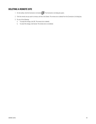 DELETING A REMOTE SITE
             1. On the toolbar, click the Connection List button        . The Connection List dialog box opens.

             2. Click the remote site you want to remove, and then click Delete. The remote site is deleted from the Connection List dialog box.

             3. Do one of the following:
                a. To accept the change, click OK. The remote site is deleted.
                  b.   To cancel the change, click Cancel. The remote site is not deleted.




C2675M-C (8/10)                                                                                                                                    101
 
