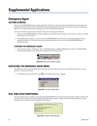 Supplemental Applications

Emergency Agent
GETTING STARTED
      Welcome to the DX4500/DX4600 Emergency Agent application. The Emergency Agent works with networked DVRs to alert users when one or
      more particular channels detect an alarm, motion, disk full, administrator password change, video loss, or power on/off event. The Emergency
      Agent runs on a networked client PC and is installed as part of the Client application installation.

      Ensure that the following requirements are met before starting the Emergency Agent application:
       1. At least one active DX4500/DX4600 Series DVR is available on your network and your computer is set up to access it. Consult your network
          administrator for more information.

       2. The Emergency Agent notification is set up on one or more DX4500/DX4600 Series DVRs and your PC has been configured to receive
          emergency notifications. For information about setting up Emergency Agent notification, refer to the DX4500/DX4600 Operation/
          Programming manual.


      STARTING THE EMERGENCY AGENT
       1. On the task bar, click Start > All Programs > Pelco > PELCO Network Client > DX4500_DX4600 Emergency Agent. The DX4500_DX4600
          Emergency Agent application starts and the Pelco logo appears in the Windows task bar.




                                                Figure 102. Starting the Emergency Agent


DISPLAYING THE EMERGENCY AGENT MENU
      The USB mouse is used to access Emergency Agent GUI controls and features. Menu commands can be selected with the mouse, or you can
      press Alt + C to select the command.

       1. On the Windows task bar, click the Pelco logo        . The Emergency Agent menu is displayed.




                                                   Figure 103. Emergency Agent Menu


REAL-TIME EVENT MONITORING
      Once the Emergency Agent is activated, an event detected by DX4500/DX4600 server will cause a 5-second message to display in the lower-right
      area of the screen. If you click the message the Received Message dialog box opens. In addition to real-time monitoring of events, all event
      notifications sent to the Client computer are logged for future viewing.




                                                  Figure 104. Emergency Agent Message

102                                                                                                                                   C2675M-C (8/10)
 
