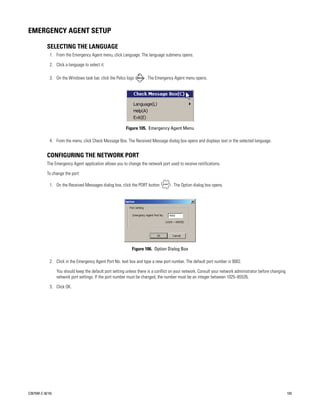 EMERGENCY AGENT SETUP

           SELECTING THE LANGUAGE
             1. From the Emergency Agent menu, click Language. The language submenu opens.

             2. Click a language to select it.

             3. On the Windows task bar, click the Pelco logo         . The Emergency Agent menu opens.




                                                           Figure 105. Emergency Agent Menu

             4. From the menu, click Check Message Box. The Received Message dialog box opens and displays text in the selected language.


           CONFIGURING THE NETWORK PORT
           The Emergency Agent application allows you to change the network port used to receive notifications.

           To change the port:

             1. On the Received Messages dialog box, click the PORT button           . The Option dialog box opens.




                                                              Figure 106. Option Dialog Box

             2. Click in the Emergency Agent Port No. text box and type a new port number. The default port number is 9002.

                  You should keep the default port setting unless there is a conflict on your network. Consult your network administrator before changing
                  network port settings. If the port number must be changed, the number must be an integer between 1025–65535.

             3. Click OK.




C2675M-C (8/10)                                                                                                                                             103
 