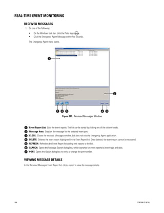 REAL-TIME EVENT MONITORING

      RECEIVED MESSAGES
       1. Do one of the following:

           •     On the Windows task bar, click the Pelco logo     .
           •     Click the Emergency Agent Message within five seconds.

           The Emergency Agent menu opens.




                                                 Figure 107. Received Messages Window



           Event Report List: Lists the event reports. The list can be sorted by clicking any of the column heads.
           Message Area: Displays the message for the selected event port.
           CLOSE: Closes the received Messages window, but does not exit the Emergency Agent application.
           DELETE: Deletes the event report highlighted in the Event Report list. Once deleted, the event report cannot be recovered.
           REFRESH: Refreshes the Event Report list adding new reports to the list.
           SEARCH: Opens the Message Search dialog box, which searches for event reports by event type and date.
           PORT: Opens the Option dialog box to verify or change the port number.


      VIEWING MESSAGE DETAILS
      In the Received Messages Event Report list, click a report to view the message details.




104                                                                                                                                     C2675M-C (8/10)
 