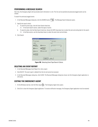 PERFORMING A MESSAGE SEARCH
           Over time, the Emergency Agent will accumulate event information in a list. This list can be searched and previously logged events can be
           viewed.

           To search for previously logged events:

             1. In the Received Messages dialog box, click the SEARCH button            . The Message Search dialog box opens.

             2. Specify the search criteria.
                a. To search by event type, click the Event Search check box.
                     (1) In the Event Search section, select the types of events.
                  b.   To search by date, click the Date Search check box. Access the DATE drop-down box to select the start and ending date for the search.
                       (1) In the Date section, use the drop-down boxes to select the event start and end dates.

             3. Click Search.




                                                     Figure 108. Selecting Event Type Search Criteria

           DELETING AN EVENT REPORT
             1. In the Received Messages Event Report list, click a report.

             2. Click DELETE. The event report is deleted from the list and cannot be recovered.

             3. In the Received Messages dialog box, click CLOSE. The Received Messages dialog box closes, but the Emergency Agent application is
                still active.


           EXITING THE EMERGENCY AGENT
             1. On the Windows task bar, click the Pelco logo        . The Emergency Agent menu opens.

             2. Click Exit to close the Emergency Agent application. To receive notification messages, the Emergency Agent application must be restarted.




C2675M-C (8/10)                                                                                                                                          105
 