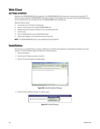 Web Client
GETTING STARTED
      Welcome to the DX4500/DX4600 Web Client application. The DX4500/DX4600 Web Client allows you to view live video, operate the PTZ
      features of cameras attached to DX4500/DX4600 Series DVRs, and capture video displayed in the view panel. Using a standard Web browser,
      you can remotely monitor up to 16 cameras for up to 16 DX4500/DX4600 servers simultaneously.

      Web client features include:
      •    Live viewing of up to 16 cameras simultaneously
      •    Ability to monitor cameras from multiple DX4500/DX4600 sites
      •    Multiple screen division options including one, four, and sixteen panel views
      •    Full PTZ control
      •    Runs on multiple platforms using a standard Web browser
      •    Capture video displayed in the view panel and save the file to disk

      NOTE: The DX4500/DX4600 Web Client is only compatible with Internet Explorer®.



Installation
      The first time you use a Web browser to connect to a DVR server, an ActiveX® control application is downloaded and installed on your local
      computer. This control facilitates usage of the Web client’s interactive features.
       1. Start Internet Explorer.

       2. Enter the server IP address you want to connect to.

       3. Click Go. The ActiveX installation message appears.




                                                 Figure 109. ActiveX Installation Message

       4. Click the ActiveX installation message. The submenu opens.




                                                        Figure 110. ActiveX Submenu




106                                                                                                                                    C2675M-C (8/10)
 