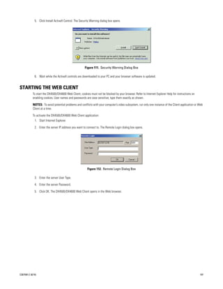 5. Click Install ActiveX Control. The Security Warning dialog box opens.




                                                       Figure 111. Security Warning Dialog Box

             6. Wait while the ActiveX controls are downloaded to your PC and your browser software is updated.


STARTING THE WEB CLIENT
           To start the DX4500/DX4600 Web Client, cookies must not be blocked by your browser. Refer to Internet Explorer Help for instructions on
           enabling cookies. User names and passwords are case sensitive; type them exactly as shown.

           NOTES: To avoid potential problems and conflicts with your computer’s video subsystem, run only one instance of the Client application or Web
           Client at a time.

           To activate the DX4500/DX4600 Web Client application:
             1. Start Internet Explorer.

             2. Enter the server IP address you want to connect to. The Remote Login dialog box opens.




                                                         Figure 112. Remote Login Dialog Box

             3. Enter the server User Type.

             4. Enter the server Password.

             5. Click OK. The DX4500/DX4600 Web Client opens in the Web browser.




C2675M-C (8/10)                                                                                                                                      107
 