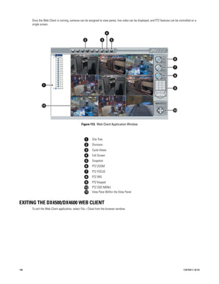 Once the Web Client is running, cameras can be assigned to view panes, live video can be displayed, and PTZ features can be controlled on a
      single screen.




                                                Figure 113. Web Client Application Window



                                                         Site Tree
                                                         Divisions
                                                         Cycle Views
                                                         Full Screen
                                                         Snapshot
                                                         PTZ ZOOM
                                                         PTZ FOCUS
                                                         PTZ IRIS
                                                         PTZ Keypad
                                                         PTZ OSD MENU
                                                         View Pane Within the View Panel


EXITING THE DX4500/DX4600 WEB CLIENT
      To exit the Web Client application, select File > Close from the browser window.




108                                                                                                                                   C2675M-C (8/10)
 